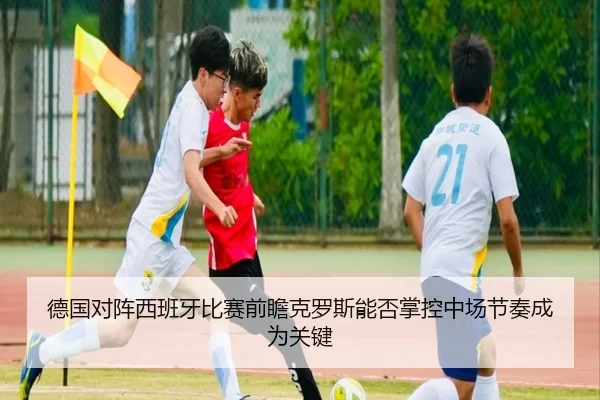 德国对阵西班牙比赛前瞻克罗斯能否掌控中场节奏成为关键